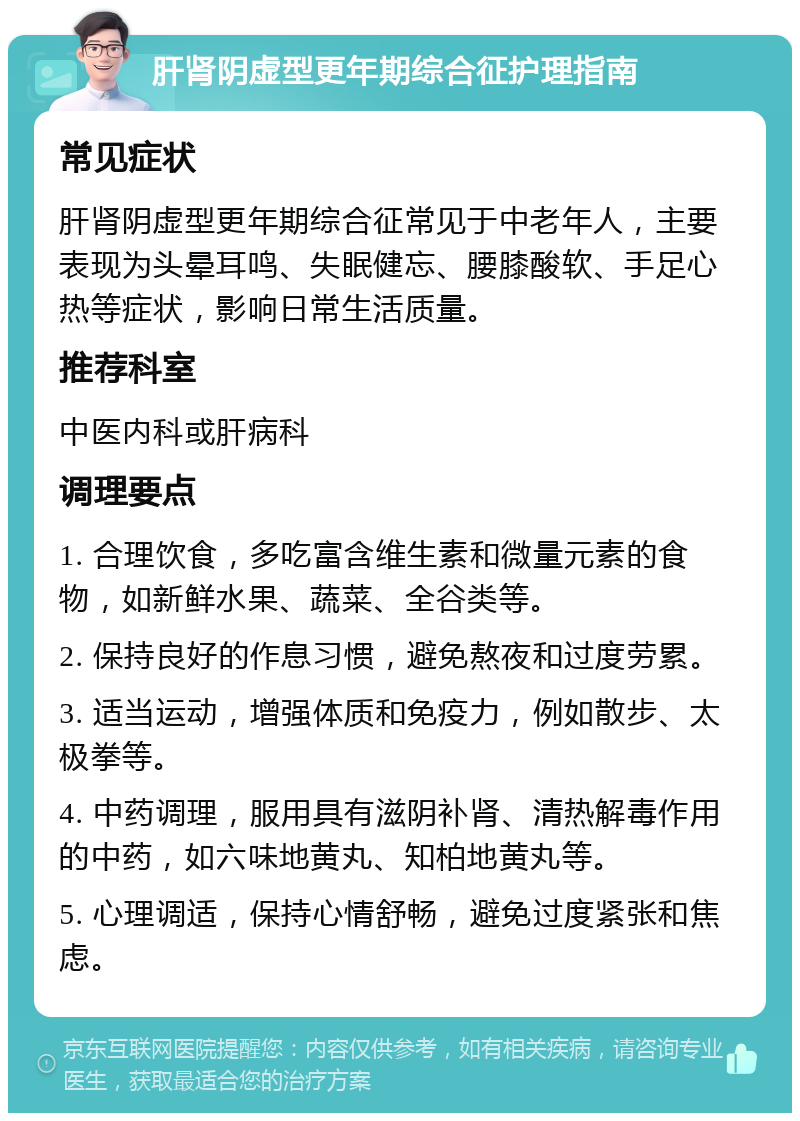 肝肾阴虚型更年期综合征护理指南 常见症状 肝肾阴虚型更年期综合征常见于中老年人，主要表现为头晕耳鸣、失眠健忘、腰膝酸软、手足心热等症状，影响日常生活质量。 推荐科室 中医内科或肝病科 调理要点 1. 合理饮食，多吃富含维生素和微量元素的食物，如新鲜水果、蔬菜、全谷类等。 2. 保持良好的作息习惯，避免熬夜和过度劳累。 3. 适当运动，增强体质和免疫力，例如散步、太极拳等。 4. 中药调理，服用具有滋阴补肾、清热解毒作用的中药，如六味地黄丸、知柏地黄丸等。 5. 心理调适，保持心情舒畅，避免过度紧张和焦虑。