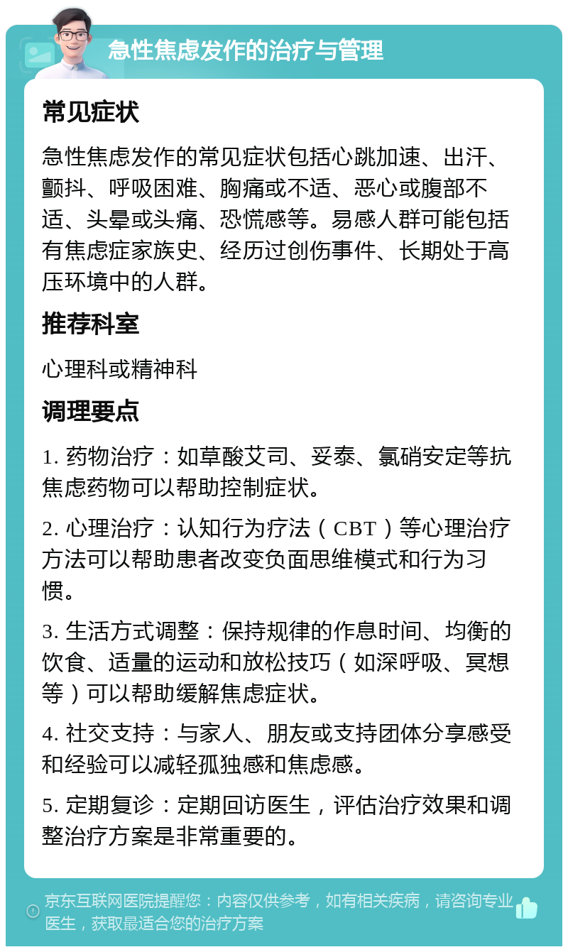 急性焦虑发作的治疗与管理 常见症状 急性焦虑发作的常见症状包括心跳加速、出汗、颤抖、呼吸困难、胸痛或不适、恶心或腹部不适、头晕或头痛、恐慌感等。易感人群可能包括有焦虑症家族史、经历过创伤事件、长期处于高压环境中的人群。 推荐科室 心理科或精神科 调理要点 1. 药物治疗：如草酸艾司、妥泰、氯硝安定等抗焦虑药物可以帮助控制症状。 2. 心理治疗：认知行为疗法（CBT）等心理治疗方法可以帮助患者改变负面思维模式和行为习惯。 3. 生活方式调整：保持规律的作息时间、均衡的饮食、适量的运动和放松技巧（如深呼吸、冥想等）可以帮助缓解焦虑症状。 4. 社交支持：与家人、朋友或支持团体分享感受和经验可以减轻孤独感和焦虑感。 5. 定期复诊：定期回访医生，评估治疗效果和调整治疗方案是非常重要的。