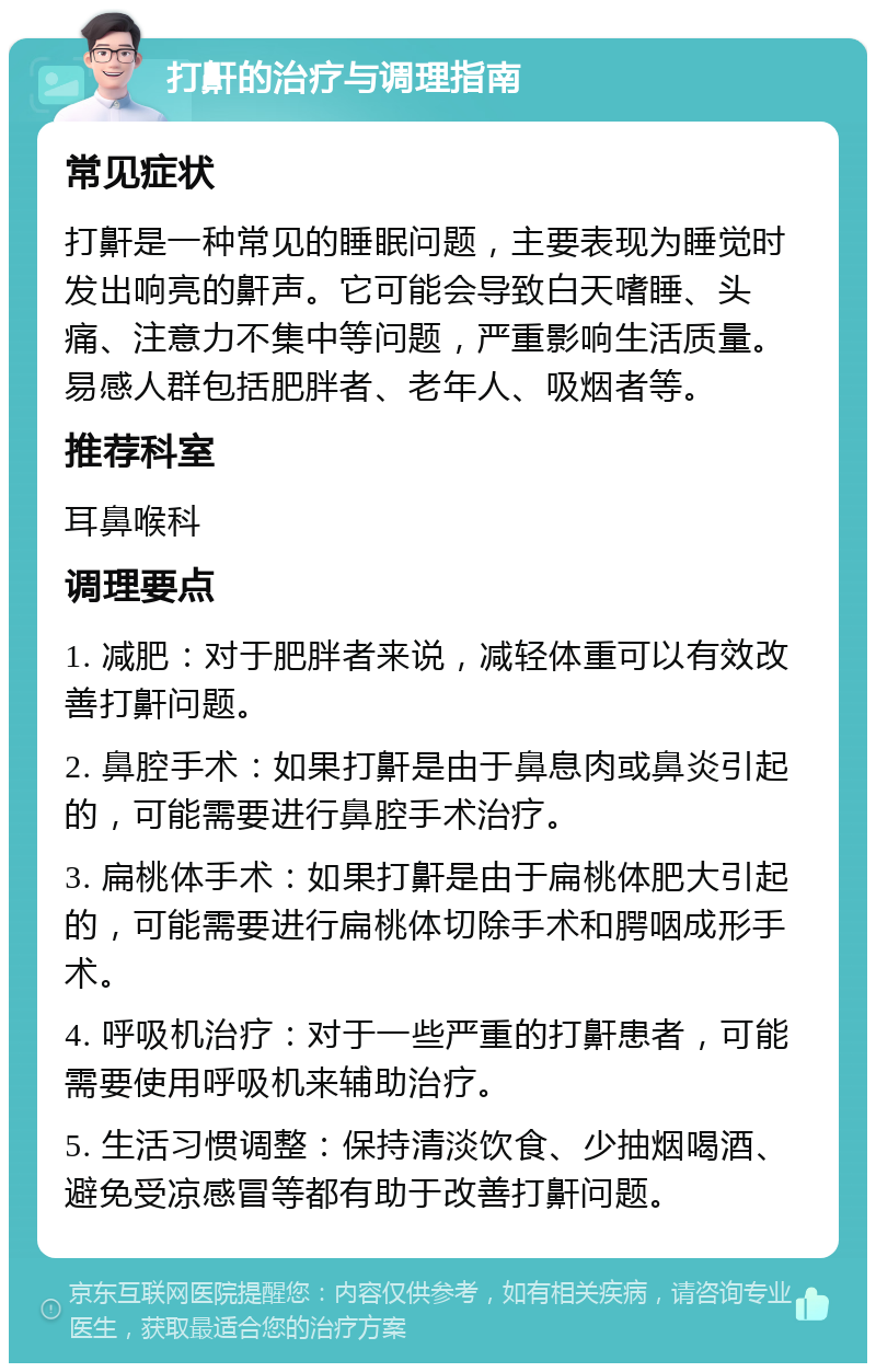 打鼾的治疗与调理指南 常见症状 打鼾是一种常见的睡眠问题，主要表现为睡觉时发出响亮的鼾声。它可能会导致白天嗜睡、头痛、注意力不集中等问题，严重影响生活质量。易感人群包括肥胖者、老年人、吸烟者等。 推荐科室 耳鼻喉科 调理要点 1. 减肥：对于肥胖者来说，减轻体重可以有效改善打鼾问题。 2. 鼻腔手术：如果打鼾是由于鼻息肉或鼻炎引起的，可能需要进行鼻腔手术治疗。 3. 扁桃体手术：如果打鼾是由于扁桃体肥大引起的，可能需要进行扁桃体切除手术和腭咽成形手术。 4. 呼吸机治疗：对于一些严重的打鼾患者，可能需要使用呼吸机来辅助治疗。 5. 生活习惯调整：保持清淡饮食、少抽烟喝酒、避免受凉感冒等都有助于改善打鼾问题。