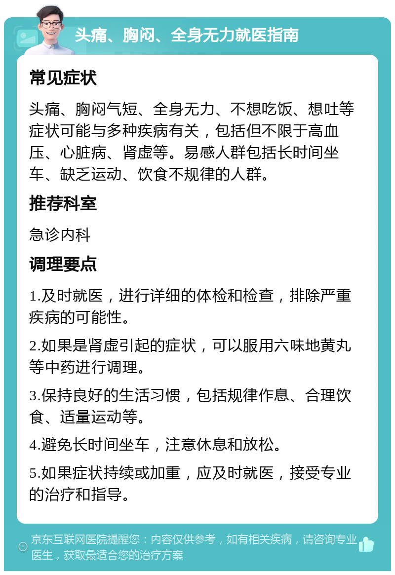 头痛、胸闷、全身无力就医指南 常见症状 头痛、胸闷气短、全身无力、不想吃饭、想吐等症状可能与多种疾病有关，包括但不限于高血压、心脏病、肾虚等。易感人群包括长时间坐车、缺乏运动、饮食不规律的人群。 推荐科室 急诊内科 调理要点 1.及时就医，进行详细的体检和检查，排除严重疾病的可能性。 2.如果是肾虚引起的症状，可以服用六味地黄丸等中药进行调理。 3.保持良好的生活习惯，包括规律作息、合理饮食、适量运动等。 4.避免长时间坐车，注意休息和放松。 5.如果症状持续或加重，应及时就医，接受专业的治疗和指导。