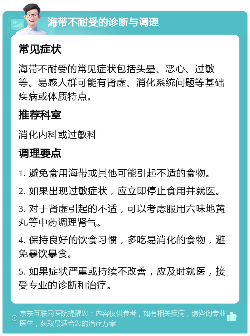 海带不耐受的诊断与调理 常见症状 海带不耐受的常见症状包括头晕、恶心、过敏等。易感人群可能有肾虚、消化系统问题等基础疾病或体质特点。 推荐科室 消化内科或过敏科 调理要点 1. 避免食用海带或其他可能引起不适的食物。 2. 如果出现过敏症状，应立即停止食用并就医。 3. 对于肾虚引起的不适，可以考虑服用六味地黄丸等中药调理肾气。 4. 保持良好的饮食习惯，多吃易消化的食物，避免暴饮暴食。 5. 如果症状严重或持续不改善，应及时就医，接受专业的诊断和治疗。