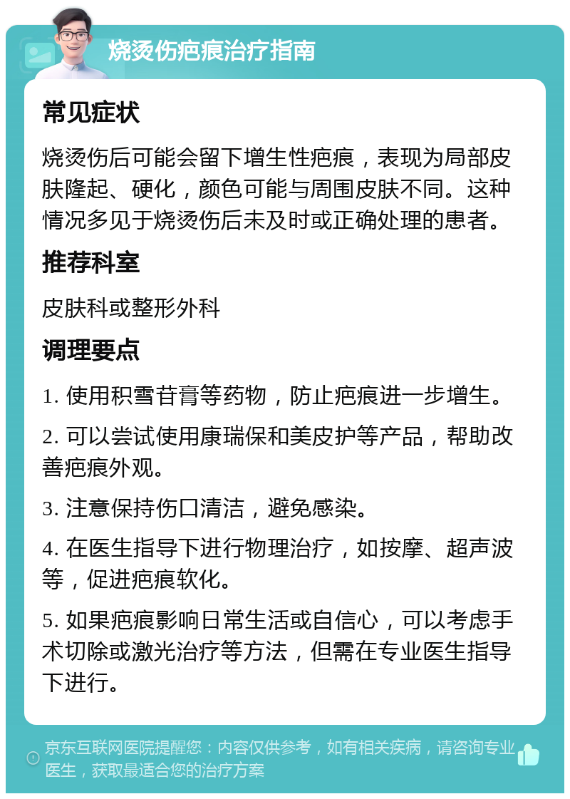 烧烫伤疤痕治疗指南 常见症状 烧烫伤后可能会留下增生性疤痕，表现为局部皮肤隆起、硬化，颜色可能与周围皮肤不同。这种情况多见于烧烫伤后未及时或正确处理的患者。 推荐科室 皮肤科或整形外科 调理要点 1. 使用积雪苷膏等药物，防止疤痕进一步增生。 2. 可以尝试使用康瑞保和美皮护等产品，帮助改善疤痕外观。 3. 注意保持伤口清洁，避免感染。 4. 在医生指导下进行物理治疗，如按摩、超声波等，促进疤痕软化。 5. 如果疤痕影响日常生活或自信心，可以考虑手术切除或激光治疗等方法，但需在专业医生指导下进行。