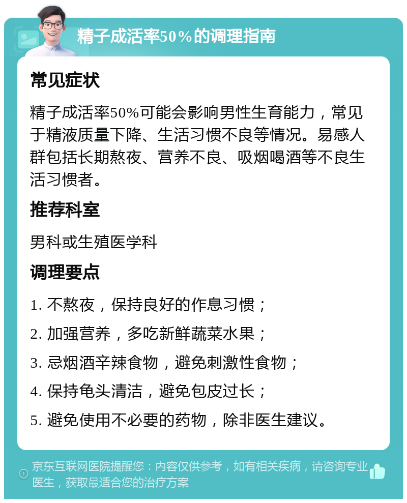 精子成活率50%的调理指南 常见症状 精子成活率50%可能会影响男性生育能力，常见于精液质量下降、生活习惯不良等情况。易感人群包括长期熬夜、营养不良、吸烟喝酒等不良生活习惯者。 推荐科室 男科或生殖医学科 调理要点 1. 不熬夜，保持良好的作息习惯； 2. 加强营养，多吃新鲜蔬菜水果； 3. 忌烟酒辛辣食物，避免刺激性食物； 4. 保持龟头清洁，避免包皮过长； 5. 避免使用不必要的药物，除非医生建议。