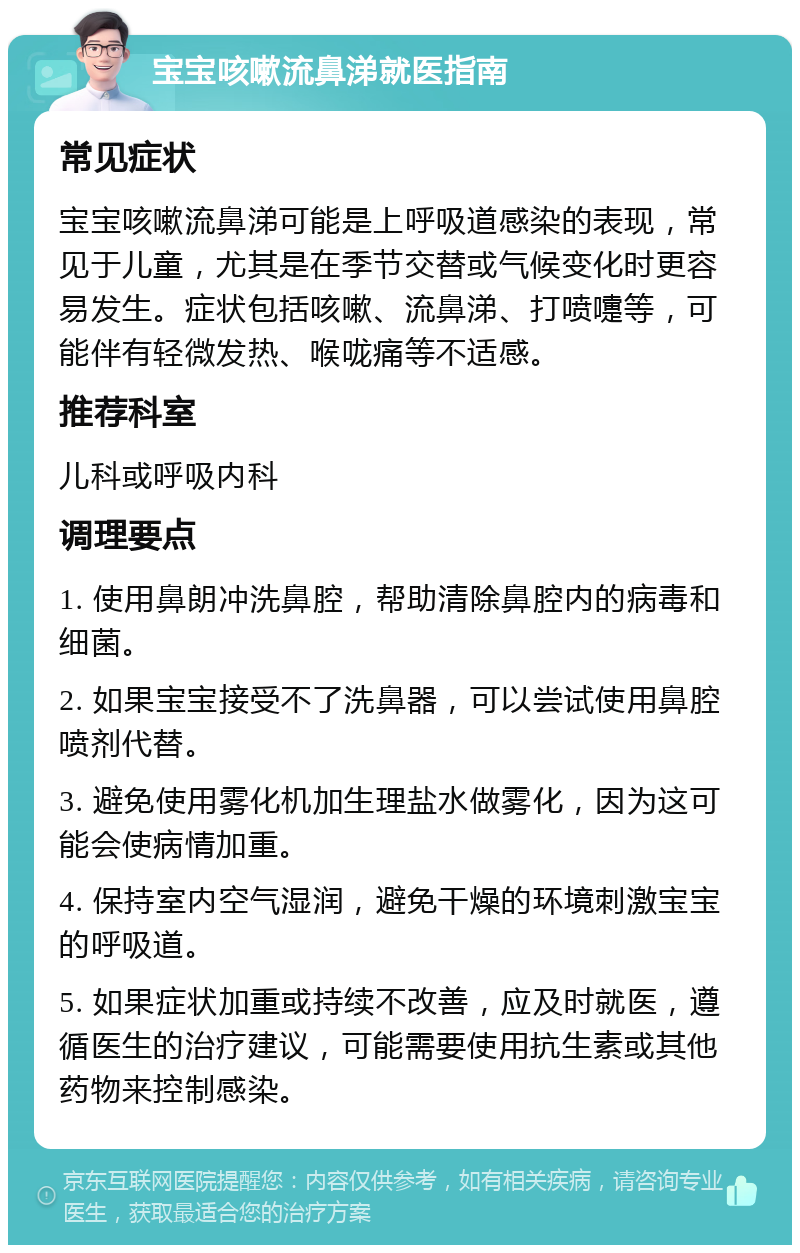 宝宝咳嗽流鼻涕就医指南 常见症状 宝宝咳嗽流鼻涕可能是上呼吸道感染的表现，常见于儿童，尤其是在季节交替或气候变化时更容易发生。症状包括咳嗽、流鼻涕、打喷嚏等，可能伴有轻微发热、喉咙痛等不适感。 推荐科室 儿科或呼吸内科 调理要点 1. 使用鼻朗冲洗鼻腔，帮助清除鼻腔内的病毒和细菌。 2. 如果宝宝接受不了洗鼻器，可以尝试使用鼻腔喷剂代替。 3. 避免使用雾化机加生理盐水做雾化，因为这可能会使病情加重。 4. 保持室内空气湿润，避免干燥的环境刺激宝宝的呼吸道。 5. 如果症状加重或持续不改善，应及时就医，遵循医生的治疗建议，可能需要使用抗生素或其他药物来控制感染。