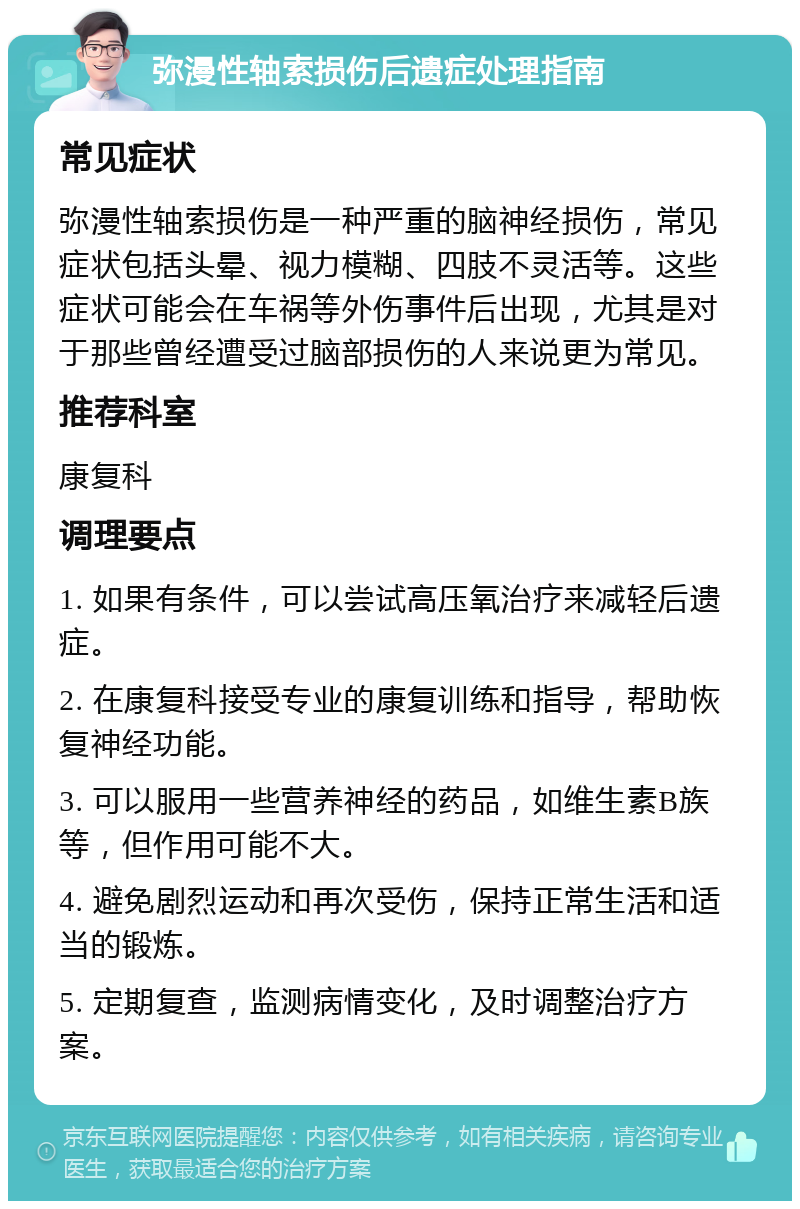 弥漫性轴索损伤后遗症处理指南 常见症状 弥漫性轴索损伤是一种严重的脑神经损伤，常见症状包括头晕、视力模糊、四肢不灵活等。这些症状可能会在车祸等外伤事件后出现，尤其是对于那些曾经遭受过脑部损伤的人来说更为常见。 推荐科室 康复科 调理要点 1. 如果有条件，可以尝试高压氧治疗来减轻后遗症。 2. 在康复科接受专业的康复训练和指导，帮助恢复神经功能。 3. 可以服用一些营养神经的药品，如维生素B族等，但作用可能不大。 4. 避免剧烈运动和再次受伤，保持正常生活和适当的锻炼。 5. 定期复查，监测病情变化，及时调整治疗方案。