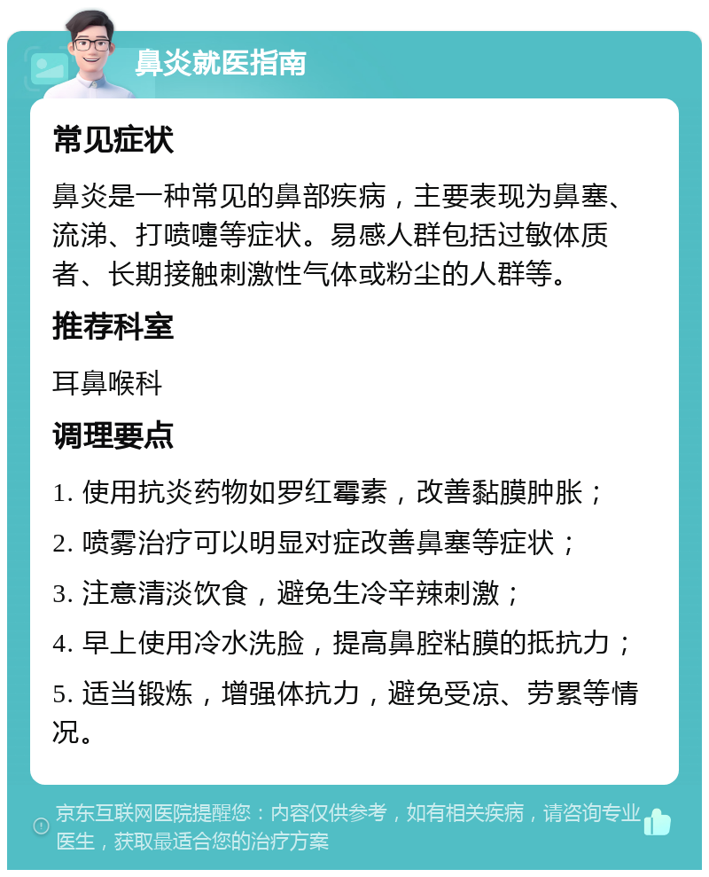 鼻炎就医指南 常见症状 鼻炎是一种常见的鼻部疾病，主要表现为鼻塞、流涕、打喷嚏等症状。易感人群包括过敏体质者、长期接触刺激性气体或粉尘的人群等。 推荐科室 耳鼻喉科 调理要点 1. 使用抗炎药物如罗红霉素，改善黏膜肿胀； 2. 喷雾治疗可以明显对症改善鼻塞等症状； 3. 注意清淡饮食，避免生冷辛辣刺激； 4. 早上使用冷水洗脸，提高鼻腔粘膜的抵抗力； 5. 适当锻炼，增强体抗力，避免受凉、劳累等情况。