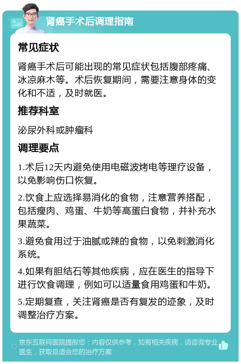 肾癌手术后调理指南 常见症状 肾癌手术后可能出现的常见症状包括腹部疼痛、冰凉麻木等。术后恢复期间，需要注意身体的变化和不适，及时就医。 推荐科室 泌尿外科或肿瘤科 调理要点 1.术后12天内避免使用电磁波烤电等理疗设备，以免影响伤口恢复。 2.饮食上应选择易消化的食物，注意营养搭配，包括瘦肉、鸡蛋、牛奶等高蛋白食物，并补充水果蔬菜。 3.避免食用过于油腻或辣的食物，以免刺激消化系统。 4.如果有胆结石等其他疾病，应在医生的指导下进行饮食调理，例如可以适量食用鸡蛋和牛奶。 5.定期复查，关注肾癌是否有复发的迹象，及时调整治疗方案。