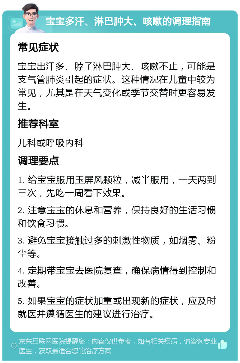 宝宝多汗、淋巴肿大、咳嗽的调理指南 常见症状 宝宝出汗多、脖子淋巴肿大、咳嗽不止，可能是支气管肺炎引起的症状。这种情况在儿童中较为常见，尤其是在天气变化或季节交替时更容易发生。 推荐科室 儿科或呼吸内科 调理要点 1. 给宝宝服用玉屏风颗粒，减半服用，一天两到三次，先吃一周看下效果。 2. 注意宝宝的休息和营养，保持良好的生活习惯和饮食习惯。 3. 避免宝宝接触过多的刺激性物质，如烟雾、粉尘等。 4. 定期带宝宝去医院复查，确保病情得到控制和改善。 5. 如果宝宝的症状加重或出现新的症状，应及时就医并遵循医生的建议进行治疗。