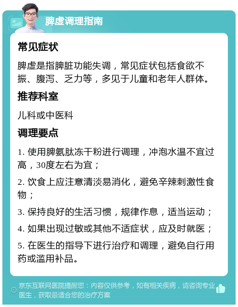 脾虚调理指南 常见症状 脾虚是指脾脏功能失调，常见症状包括食欲不振、腹泻、乏力等，多见于儿童和老年人群体。 推荐科室 儿科或中医科 调理要点 1. 使用脾氨肽冻干粉进行调理，冲泡水温不宜过高，30度左右为宜； 2. 饮食上应注意清淡易消化，避免辛辣刺激性食物； 3. 保持良好的生活习惯，规律作息，适当运动； 4. 如果出现过敏或其他不适症状，应及时就医； 5. 在医生的指导下进行治疗和调理，避免自行用药或滥用补品。