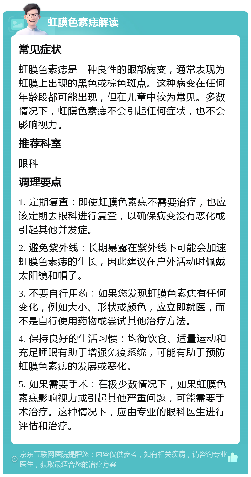 虹膜色素痣解读 常见症状 虹膜色素痣是一种良性的眼部病变，通常表现为虹膜上出现的黑色或棕色斑点。这种病变在任何年龄段都可能出现，但在儿童中较为常见。多数情况下，虹膜色素痣不会引起任何症状，也不会影响视力。 推荐科室 眼科 调理要点 1. 定期复查：即使虹膜色素痣不需要治疗，也应该定期去眼科进行复查，以确保病变没有恶化或引起其他并发症。 2. 避免紫外线：长期暴露在紫外线下可能会加速虹膜色素痣的生长，因此建议在户外活动时佩戴太阳镜和帽子。 3. 不要自行用药：如果您发现虹膜色素痣有任何变化，例如大小、形状或颜色，应立即就医，而不是自行使用药物或尝试其他治疗方法。 4. 保持良好的生活习惯：均衡饮食、适量运动和充足睡眠有助于增强免疫系统，可能有助于预防虹膜色素痣的发展或恶化。 5. 如果需要手术：在极少数情况下，如果虹膜色素痣影响视力或引起其他严重问题，可能需要手术治疗。这种情况下，应由专业的眼科医生进行评估和治疗。