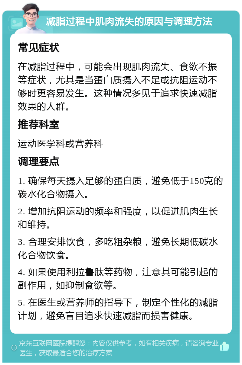 减脂过程中肌肉流失的原因与调理方法 常见症状 在减脂过程中，可能会出现肌肉流失、食欲不振等症状，尤其是当蛋白质摄入不足或抗阻运动不够时更容易发生。这种情况多见于追求快速减脂效果的人群。 推荐科室 运动医学科或营养科 调理要点 1. 确保每天摄入足够的蛋白质，避免低于150克的碳水化合物摄入。 2. 增加抗阻运动的频率和强度，以促进肌肉生长和维持。 3. 合理安排饮食，多吃粗杂粮，避免长期低碳水化合物饮食。 4. 如果使用利拉鲁肽等药物，注意其可能引起的副作用，如抑制食欲等。 5. 在医生或营养师的指导下，制定个性化的减脂计划，避免盲目追求快速减脂而损害健康。