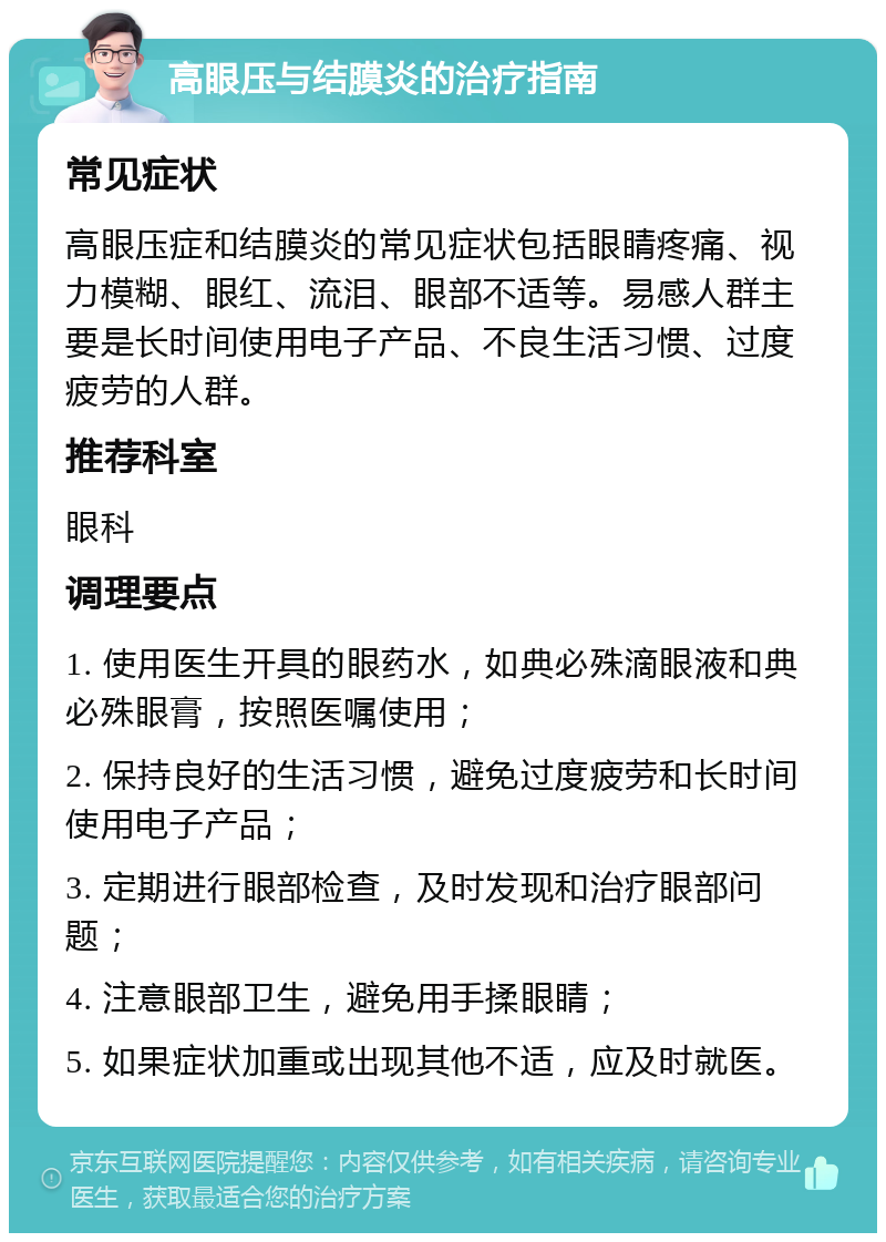 高眼压与结膜炎的治疗指南 常见症状 高眼压症和结膜炎的常见症状包括眼睛疼痛、视力模糊、眼红、流泪、眼部不适等。易感人群主要是长时间使用电子产品、不良生活习惯、过度疲劳的人群。 推荐科室 眼科 调理要点 1. 使用医生开具的眼药水，如典必殊滴眼液和典必殊眼膏，按照医嘱使用； 2. 保持良好的生活习惯，避免过度疲劳和长时间使用电子产品； 3. 定期进行眼部检查，及时发现和治疗眼部问题； 4. 注意眼部卫生，避免用手揉眼睛； 5. 如果症状加重或出现其他不适，应及时就医。