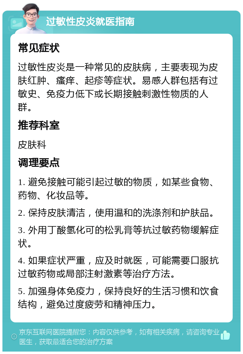 过敏性皮炎就医指南 常见症状 过敏性皮炎是一种常见的皮肤病，主要表现为皮肤红肿、瘙痒、起疹等症状。易感人群包括有过敏史、免疫力低下或长期接触刺激性物质的人群。 推荐科室 皮肤科 调理要点 1. 避免接触可能引起过敏的物质，如某些食物、药物、化妆品等。 2. 保持皮肤清洁，使用温和的洗涤剂和护肤品。 3. 外用丁酸氢化可的松乳膏等抗过敏药物缓解症状。 4. 如果症状严重，应及时就医，可能需要口服抗过敏药物或局部注射激素等治疗方法。 5. 加强身体免疫力，保持良好的生活习惯和饮食结构，避免过度疲劳和精神压力。