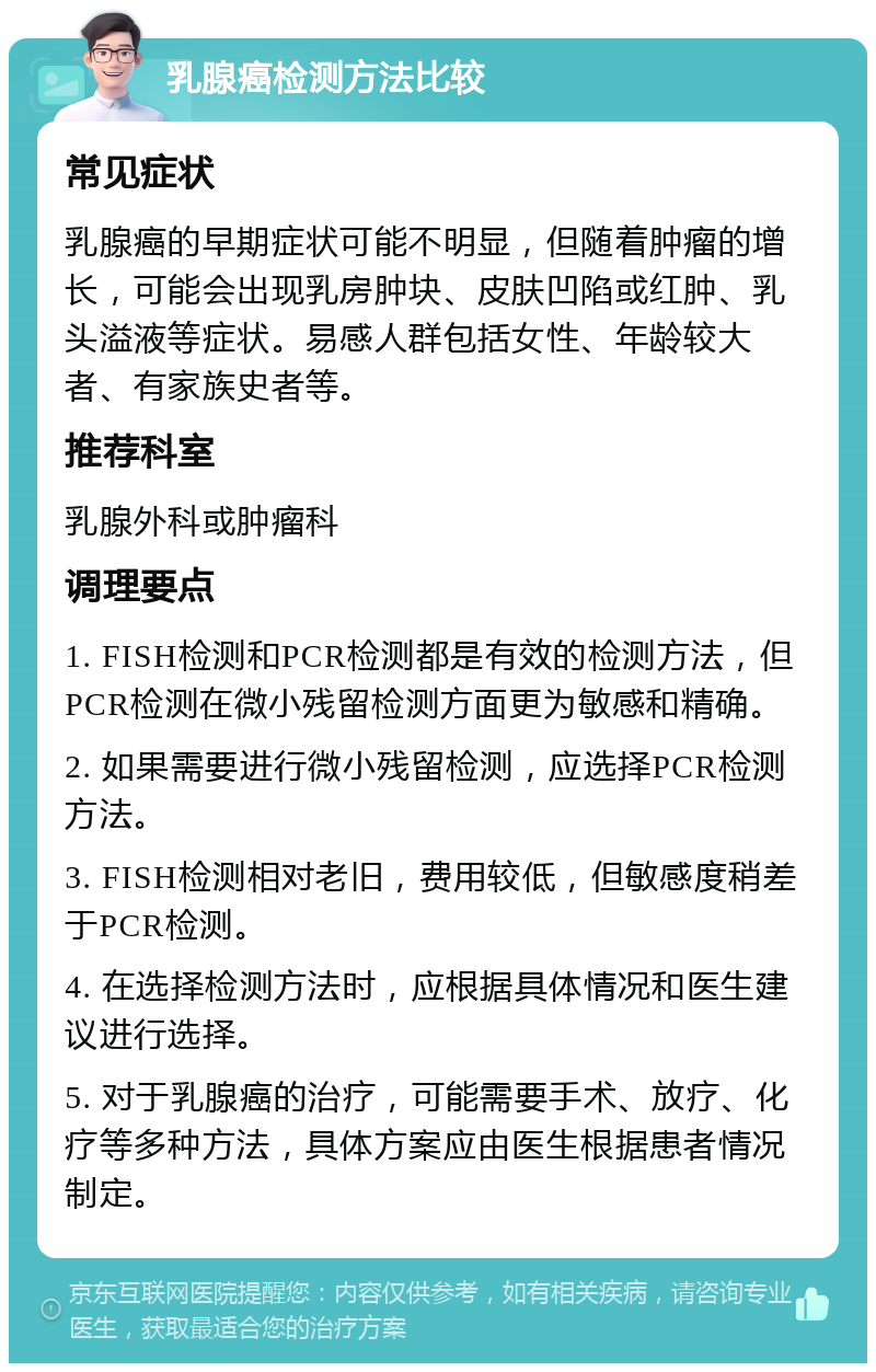 乳腺癌检测方法比较 常见症状 乳腺癌的早期症状可能不明显，但随着肿瘤的增长，可能会出现乳房肿块、皮肤凹陷或红肿、乳头溢液等症状。易感人群包括女性、年龄较大者、有家族史者等。 推荐科室 乳腺外科或肿瘤科 调理要点 1. FISH检测和PCR检测都是有效的检测方法，但PCR检测在微小残留检测方面更为敏感和精确。 2. 如果需要进行微小残留检测，应选择PCR检测方法。 3. FISH检测相对老旧，费用较低，但敏感度稍差于PCR检测。 4. 在选择检测方法时，应根据具体情况和医生建议进行选择。 5. 对于乳腺癌的治疗，可能需要手术、放疗、化疗等多种方法，具体方案应由医生根据患者情况制定。