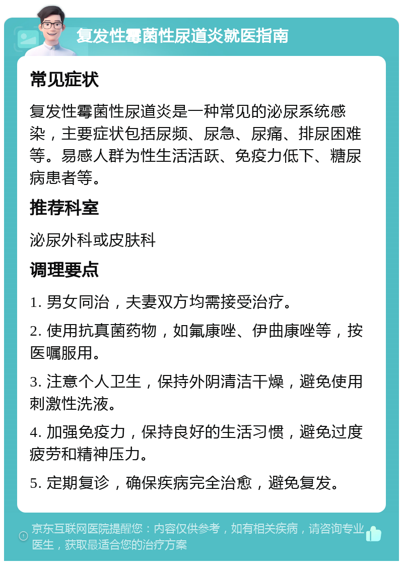 复发性霉菌性尿道炎就医指南 常见症状 复发性霉菌性尿道炎是一种常见的泌尿系统感染，主要症状包括尿频、尿急、尿痛、排尿困难等。易感人群为性生活活跃、免疫力低下、糖尿病患者等。 推荐科室 泌尿外科或皮肤科 调理要点 1. 男女同治，夫妻双方均需接受治疗。 2. 使用抗真菌药物，如氟康唑、伊曲康唑等，按医嘱服用。 3. 注意个人卫生，保持外阴清洁干燥，避免使用刺激性洗液。 4. 加强免疫力，保持良好的生活习惯，避免过度疲劳和精神压力。 5. 定期复诊，确保疾病完全治愈，避免复发。