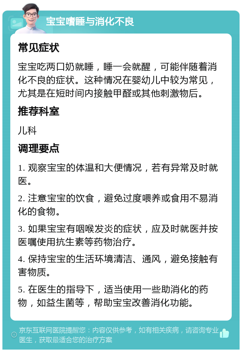 宝宝嗜睡与消化不良 常见症状 宝宝吃两口奶就睡，睡一会就醒，可能伴随着消化不良的症状。这种情况在婴幼儿中较为常见，尤其是在短时间内接触甲醛或其他刺激物后。 推荐科室 儿科 调理要点 1. 观察宝宝的体温和大便情况，若有异常及时就医。 2. 注意宝宝的饮食，避免过度喂养或食用不易消化的食物。 3. 如果宝宝有咽喉发炎的症状，应及时就医并按医嘱使用抗生素等药物治疗。 4. 保持宝宝的生活环境清洁、通风，避免接触有害物质。 5. 在医生的指导下，适当使用一些助消化的药物，如益生菌等，帮助宝宝改善消化功能。