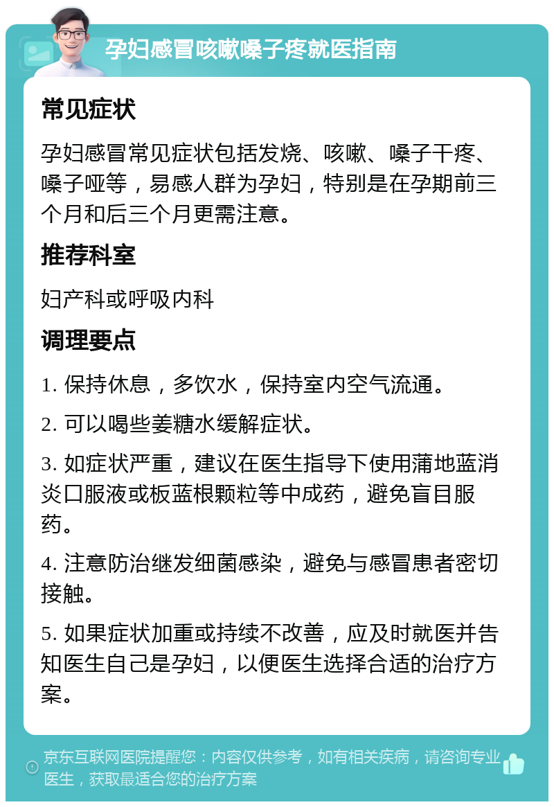 孕妇感冒咳嗽嗓子疼就医指南 常见症状 孕妇感冒常见症状包括发烧、咳嗽、嗓子干疼、嗓子哑等，易感人群为孕妇，特别是在孕期前三个月和后三个月更需注意。 推荐科室 妇产科或呼吸内科 调理要点 1. 保持休息，多饮水，保持室内空气流通。 2. 可以喝些姜糖水缓解症状。 3. 如症状严重，建议在医生指导下使用蒲地蓝消炎口服液或板蓝根颗粒等中成药，避免盲目服药。 4. 注意防治继发细菌感染，避免与感冒患者密切接触。 5. 如果症状加重或持续不改善，应及时就医并告知医生自己是孕妇，以便医生选择合适的治疗方案。