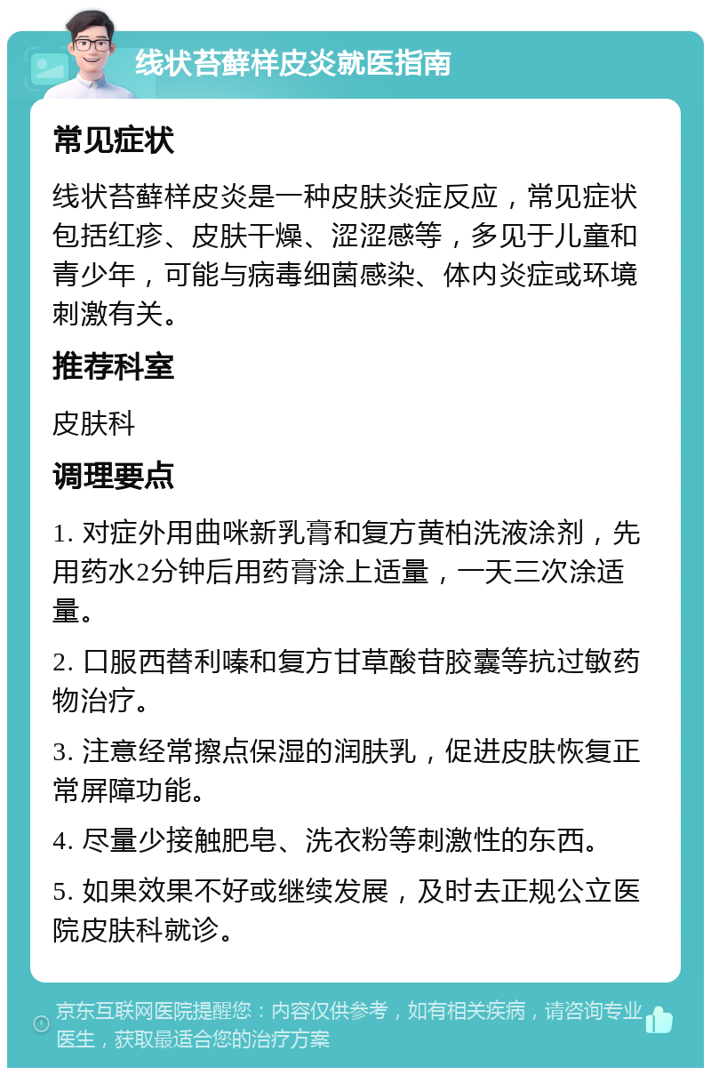 线状苔藓样皮炎就医指南 常见症状 线状苔藓样皮炎是一种皮肤炎症反应，常见症状包括红疹、皮肤干燥、涩涩感等，多见于儿童和青少年，可能与病毒细菌感染、体内炎症或环境刺激有关。 推荐科室 皮肤科 调理要点 1. 对症外用曲咪新乳膏和复方黄柏洗液涂剂，先用药水2分钟后用药膏涂上适量，一天三次涂适量。 2. 口服西替利嗪和复方甘草酸苷胶囊等抗过敏药物治疗。 3. 注意经常擦点保湿的润肤乳，促进皮肤恢复正常屏障功能。 4. 尽量少接触肥皂、洗衣粉等刺激性的东西。 5. 如果效果不好或继续发展，及时去正规公立医院皮肤科就诊。