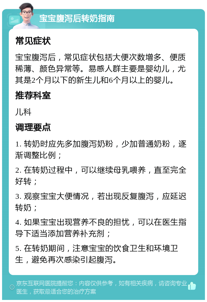 宝宝腹泻后转奶指南 常见症状 宝宝腹泻后，常见症状包括大便次数增多、便质稀薄、颜色异常等。易感人群主要是婴幼儿，尤其是2个月以下的新生儿和6个月以上的婴儿。 推荐科室 儿科 调理要点 1. 转奶时应先多加腹泻奶粉，少加普通奶粉，逐渐调整比例； 2. 在转奶过程中，可以继续母乳喂养，直至完全好转； 3. 观察宝宝大便情况，若出现反复腹泻，应延迟转奶； 4. 如果宝宝出现营养不良的担忧，可以在医生指导下适当添加营养补充剂； 5. 在转奶期间，注意宝宝的饮食卫生和环境卫生，避免再次感染引起腹泻。