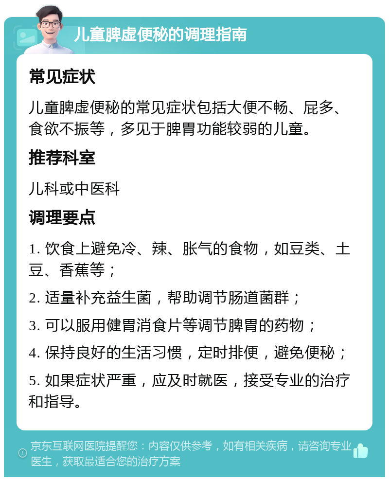 儿童脾虚便秘的调理指南 常见症状 儿童脾虚便秘的常见症状包括大便不畅、屁多、食欲不振等，多见于脾胃功能较弱的儿童。 推荐科室 儿科或中医科 调理要点 1. 饮食上避免冷、辣、胀气的食物，如豆类、土豆、香蕉等； 2. 适量补充益生菌，帮助调节肠道菌群； 3. 可以服用健胃消食片等调节脾胃的药物； 4. 保持良好的生活习惯，定时排便，避免便秘； 5. 如果症状严重，应及时就医，接受专业的治疗和指导。