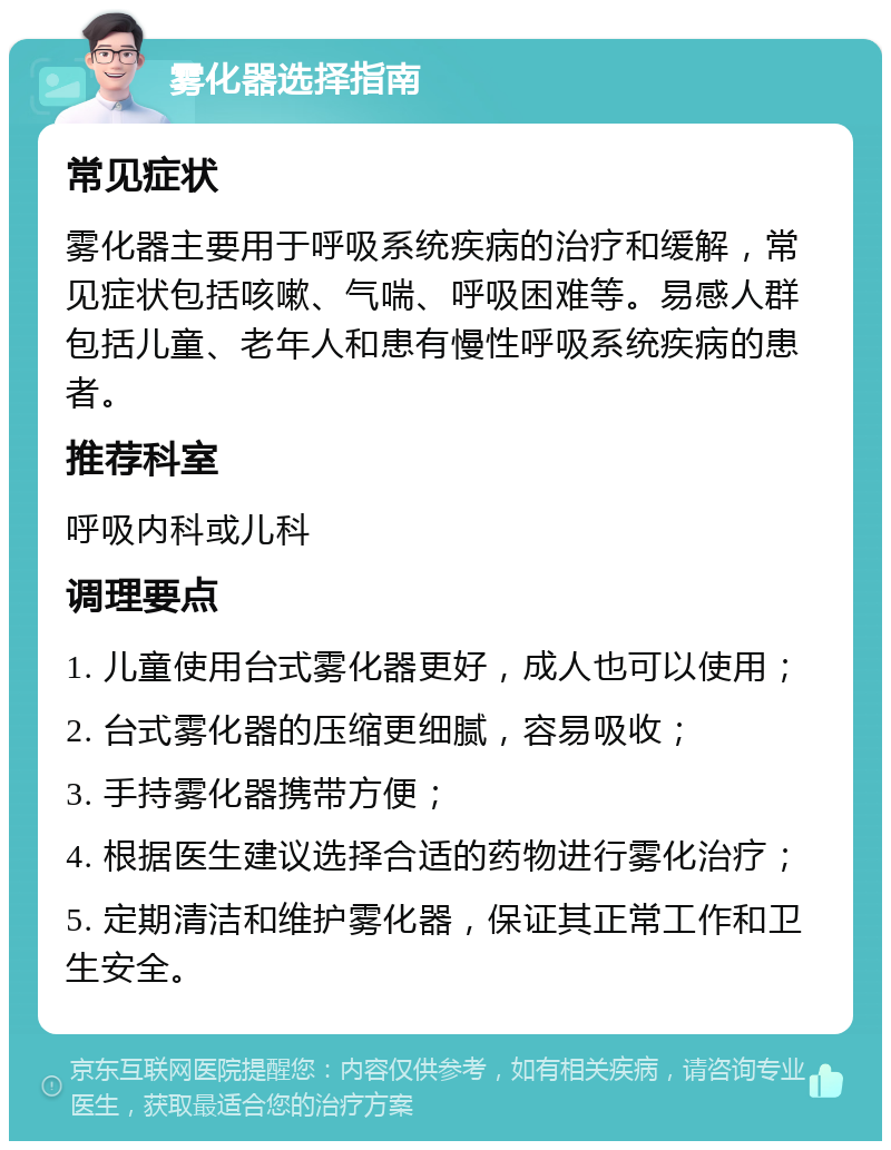 雾化器选择指南 常见症状 雾化器主要用于呼吸系统疾病的治疗和缓解，常见症状包括咳嗽、气喘、呼吸困难等。易感人群包括儿童、老年人和患有慢性呼吸系统疾病的患者。 推荐科室 呼吸内科或儿科 调理要点 1. 儿童使用台式雾化器更好，成人也可以使用； 2. 台式雾化器的压缩更细腻，容易吸收； 3. 手持雾化器携带方便； 4. 根据医生建议选择合适的药物进行雾化治疗； 5. 定期清洁和维护雾化器，保证其正常工作和卫生安全。