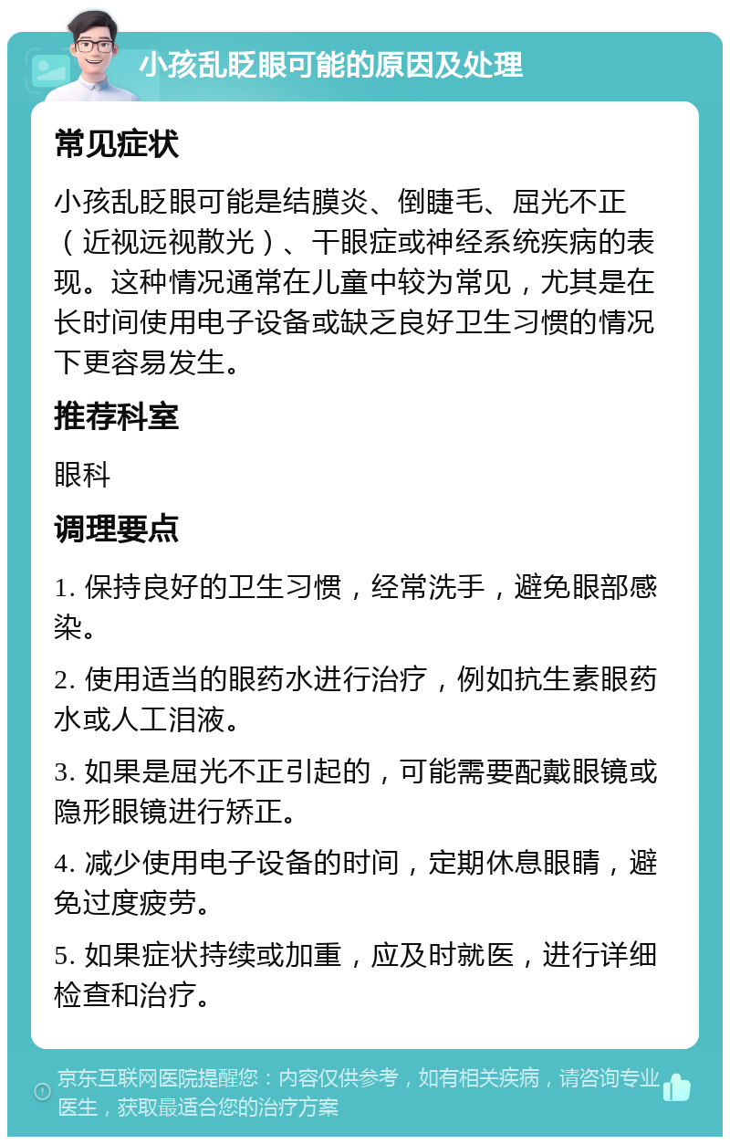 小孩乱眨眼可能的原因及处理 常见症状 小孩乱眨眼可能是结膜炎、倒睫毛、屈光不正（近视远视散光）、干眼症或神经系统疾病的表现。这种情况通常在儿童中较为常见，尤其是在长时间使用电子设备或缺乏良好卫生习惯的情况下更容易发生。 推荐科室 眼科 调理要点 1. 保持良好的卫生习惯，经常洗手，避免眼部感染。 2. 使用适当的眼药水进行治疗，例如抗生素眼药水或人工泪液。 3. 如果是屈光不正引起的，可能需要配戴眼镜或隐形眼镜进行矫正。 4. 减少使用电子设备的时间，定期休息眼睛，避免过度疲劳。 5. 如果症状持续或加重，应及时就医，进行详细检查和治疗。