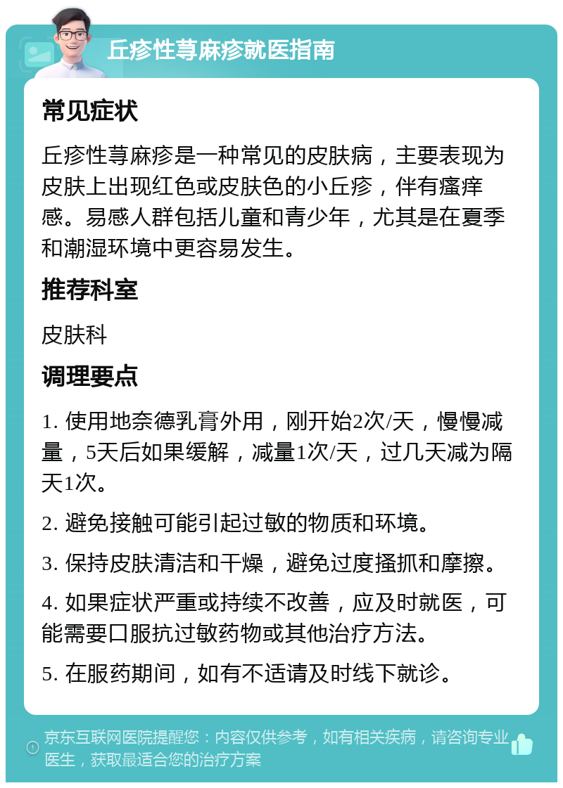 丘疹性荨麻疹就医指南 常见症状 丘疹性荨麻疹是一种常见的皮肤病，主要表现为皮肤上出现红色或皮肤色的小丘疹，伴有瘙痒感。易感人群包括儿童和青少年，尤其是在夏季和潮湿环境中更容易发生。 推荐科室 皮肤科 调理要点 1. 使用地奈德乳膏外用，刚开始2次/天，慢慢减量，5天后如果缓解，减量1次/天，过几天减为隔天1次。 2. 避免接触可能引起过敏的物质和环境。 3. 保持皮肤清洁和干燥，避免过度搔抓和摩擦。 4. 如果症状严重或持续不改善，应及时就医，可能需要口服抗过敏药物或其他治疗方法。 5. 在服药期间，如有不适请及时线下就诊。