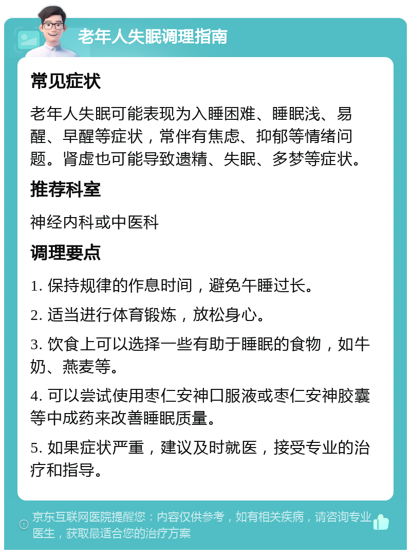 老年人失眠调理指南 常见症状 老年人失眠可能表现为入睡困难、睡眠浅、易醒、早醒等症状，常伴有焦虑、抑郁等情绪问题。肾虚也可能导致遗精、失眠、多梦等症状。 推荐科室 神经内科或中医科 调理要点 1. 保持规律的作息时间，避免午睡过长。 2. 适当进行体育锻炼，放松身心。 3. 饮食上可以选择一些有助于睡眠的食物，如牛奶、燕麦等。 4. 可以尝试使用枣仁安神口服液或枣仁安神胶囊等中成药来改善睡眠质量。 5. 如果症状严重，建议及时就医，接受专业的治疗和指导。