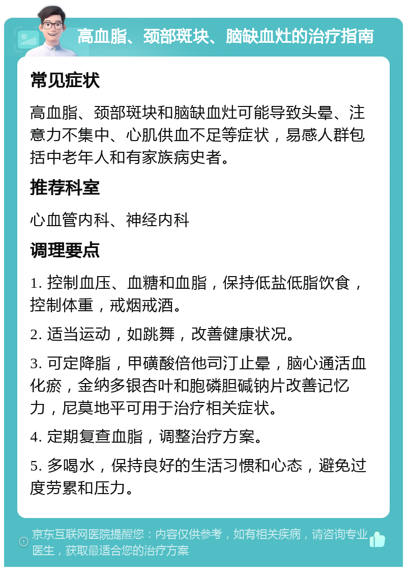 高血脂、颈部斑块、脑缺血灶的治疗指南 常见症状 高血脂、颈部斑块和脑缺血灶可能导致头晕、注意力不集中、心肌供血不足等症状，易感人群包括中老年人和有家族病史者。 推荐科室 心血管内科、神经内科 调理要点 1. 控制血压、血糖和血脂，保持低盐低脂饮食，控制体重，戒烟戒酒。 2. 适当运动，如跳舞，改善健康状况。 3. 可定降脂，甲磺酸倍他司汀止晕，脑心通活血化瘀，金纳多银杏叶和胞磷胆碱钠片改善记忆力，尼莫地平可用于治疗相关症状。 4. 定期复查血脂，调整治疗方案。 5. 多喝水，保持良好的生活习惯和心态，避免过度劳累和压力。