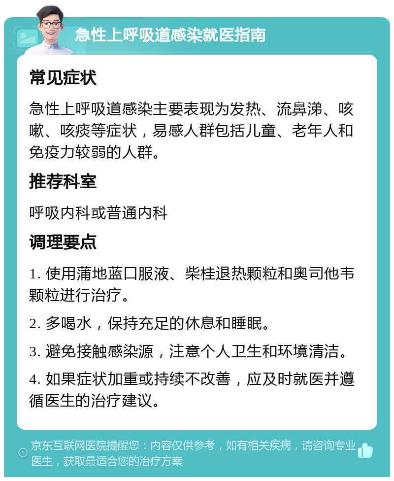 急性上呼吸道感染就医指南 常见症状 急性上呼吸道感染主要表现为发热、流鼻涕、咳嗽、咳痰等症状，易感人群包括儿童、老年人和免疫力较弱的人群。 推荐科室 呼吸内科或普通内科 调理要点 1. 使用蒲地蓝口服液、柴桂退热颗粒和奥司他韦颗粒进行治疗。 2. 多喝水，保持充足的休息和睡眠。 3. 避免接触感染源，注意个人卫生和环境清洁。 4. 如果症状加重或持续不改善，应及时就医并遵循医生的治疗建议。