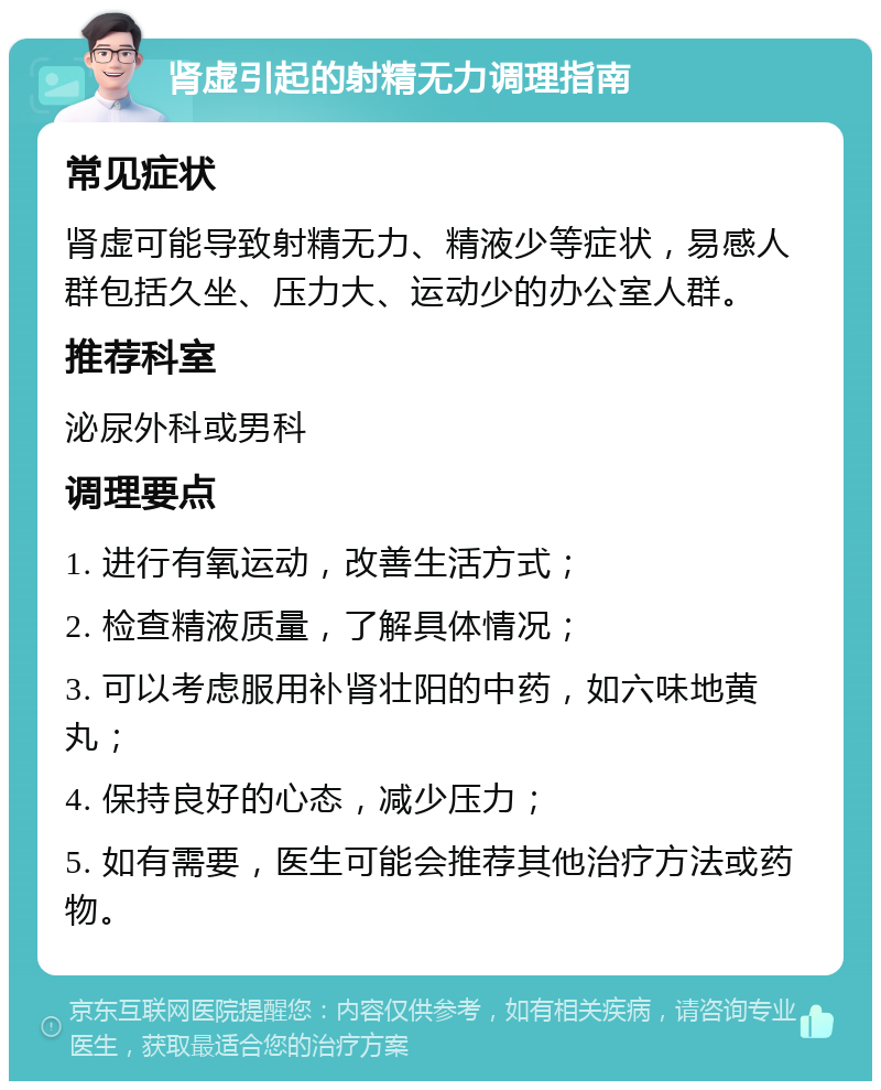 肾虚引起的射精无力调理指南 常见症状 肾虚可能导致射精无力、精液少等症状，易感人群包括久坐、压力大、运动少的办公室人群。 推荐科室 泌尿外科或男科 调理要点 1. 进行有氧运动，改善生活方式； 2. 检查精液质量，了解具体情况； 3. 可以考虑服用补肾壮阳的中药，如六味地黄丸； 4. 保持良好的心态，减少压力； 5. 如有需要，医生可能会推荐其他治疗方法或药物。