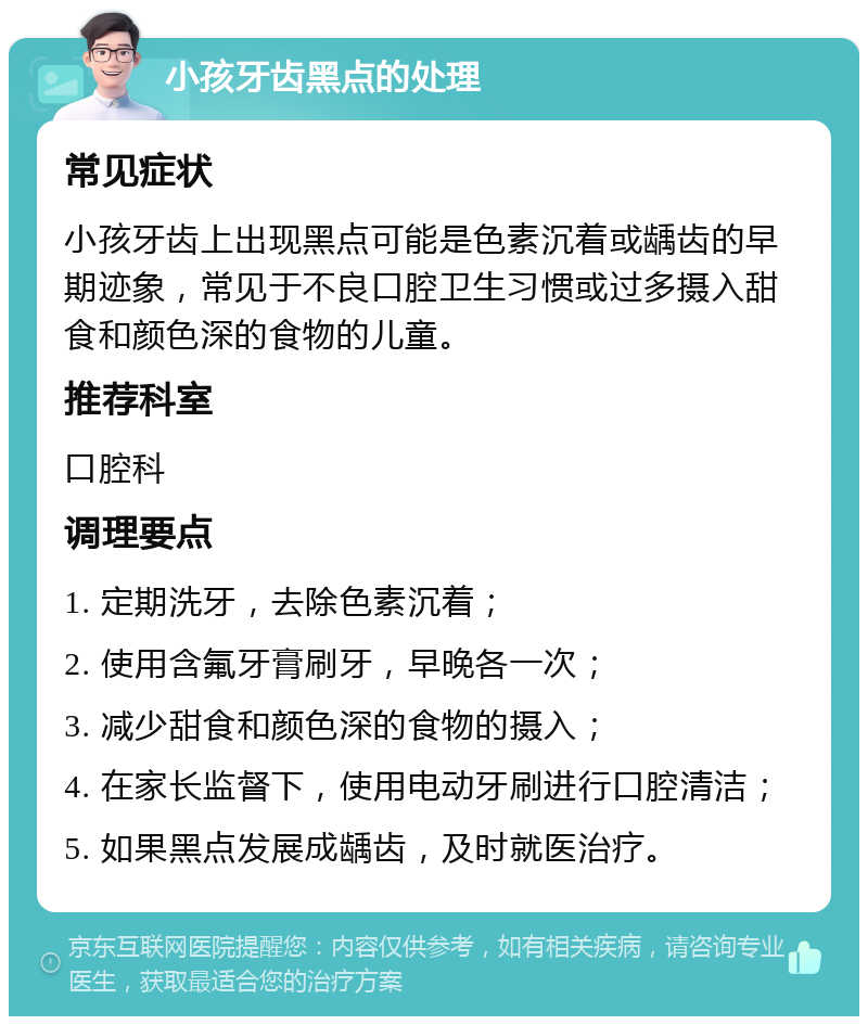 小孩牙齿黑点的处理 常见症状 小孩牙齿上出现黑点可能是色素沉着或龋齿的早期迹象，常见于不良口腔卫生习惯或过多摄入甜食和颜色深的食物的儿童。 推荐科室 口腔科 调理要点 1. 定期洗牙，去除色素沉着； 2. 使用含氟牙膏刷牙，早晚各一次； 3. 减少甜食和颜色深的食物的摄入； 4. 在家长监督下，使用电动牙刷进行口腔清洁； 5. 如果黑点发展成龋齿，及时就医治疗。