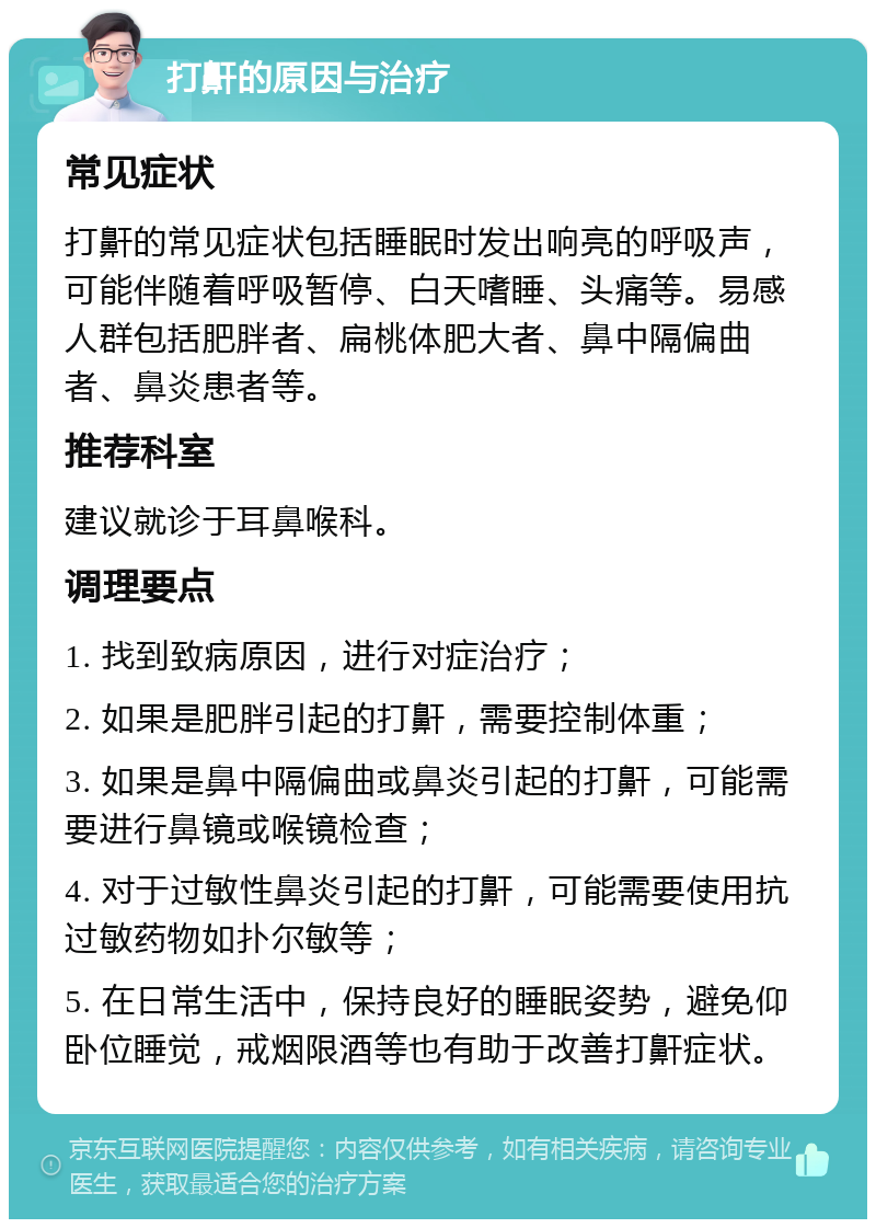 打鼾的原因与治疗 常见症状 打鼾的常见症状包括睡眠时发出响亮的呼吸声，可能伴随着呼吸暂停、白天嗜睡、头痛等。易感人群包括肥胖者、扁桃体肥大者、鼻中隔偏曲者、鼻炎患者等。 推荐科室 建议就诊于耳鼻喉科。 调理要点 1. 找到致病原因，进行对症治疗； 2. 如果是肥胖引起的打鼾，需要控制体重； 3. 如果是鼻中隔偏曲或鼻炎引起的打鼾，可能需要进行鼻镜或喉镜检查； 4. 对于过敏性鼻炎引起的打鼾，可能需要使用抗过敏药物如扑尔敏等； 5. 在日常生活中，保持良好的睡眠姿势，避免仰卧位睡觉，戒烟限酒等也有助于改善打鼾症状。