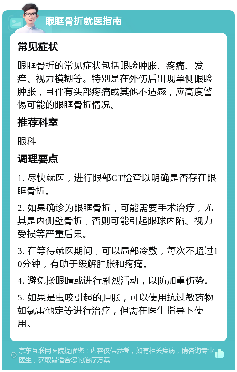 眼眶骨折就医指南 常见症状 眼眶骨折的常见症状包括眼睑肿胀、疼痛、发痒、视力模糊等。特别是在外伤后出现单侧眼睑肿胀，且伴有头部疼痛或其他不适感，应高度警惕可能的眼眶骨折情况。 推荐科室 眼科 调理要点 1. 尽快就医，进行眼部CT检查以明确是否存在眼眶骨折。 2. 如果确诊为眼眶骨折，可能需要手术治疗，尤其是内侧壁骨折，否则可能引起眼球内陷、视力受损等严重后果。 3. 在等待就医期间，可以局部冷敷，每次不超过10分钟，有助于缓解肿胀和疼痛。 4. 避免揉眼睛或进行剧烈活动，以防加重伤势。 5. 如果是虫咬引起的肿胀，可以使用抗过敏药物如氯雷他定等进行治疗，但需在医生指导下使用。