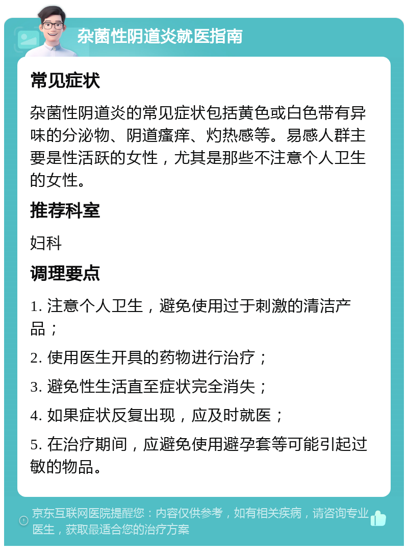 杂菌性阴道炎就医指南 常见症状 杂菌性阴道炎的常见症状包括黄色或白色带有异味的分泌物、阴道瘙痒、灼热感等。易感人群主要是性活跃的女性，尤其是那些不注意个人卫生的女性。 推荐科室 妇科 调理要点 1. 注意个人卫生，避免使用过于刺激的清洁产品； 2. 使用医生开具的药物进行治疗； 3. 避免性生活直至症状完全消失； 4. 如果症状反复出现，应及时就医； 5. 在治疗期间，应避免使用避孕套等可能引起过敏的物品。