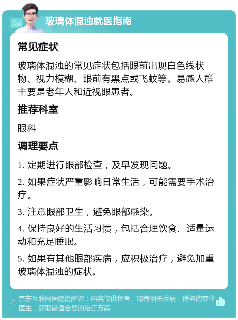 玻璃体混浊就医指南 常见症状 玻璃体混浊的常见症状包括眼前出现白色线状物、视力模糊、眼前有黑点或飞蚊等。易感人群主要是老年人和近视眼患者。 推荐科室 眼科 调理要点 1. 定期进行眼部检查，及早发现问题。 2. 如果症状严重影响日常生活，可能需要手术治疗。 3. 注意眼部卫生，避免眼部感染。 4. 保持良好的生活习惯，包括合理饮食、适量运动和充足睡眠。 5. 如果有其他眼部疾病，应积极治疗，避免加重玻璃体混浊的症状。