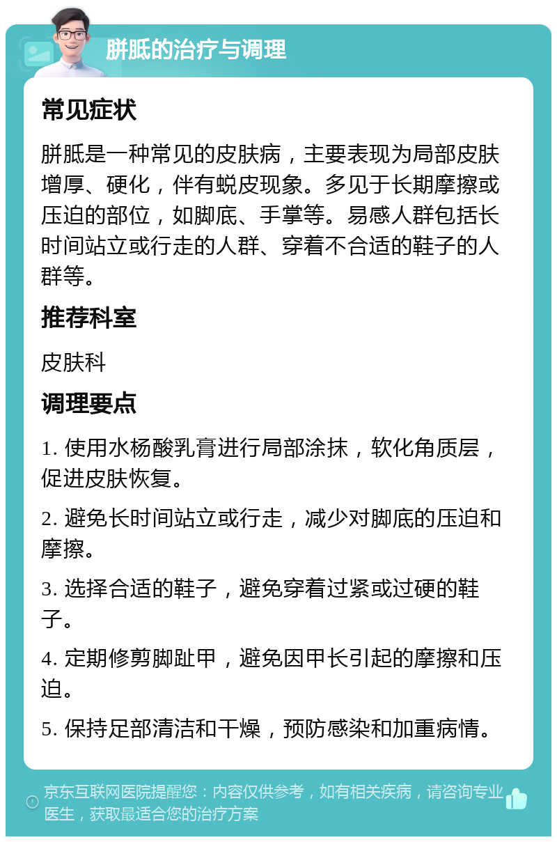 胼胝的治疗与调理 常见症状 胼胝是一种常见的皮肤病，主要表现为局部皮肤增厚、硬化，伴有蜕皮现象。多见于长期摩擦或压迫的部位，如脚底、手掌等。易感人群包括长时间站立或行走的人群、穿着不合适的鞋子的人群等。 推荐科室 皮肤科 调理要点 1. 使用水杨酸乳膏进行局部涂抹，软化角质层，促进皮肤恢复。 2. 避免长时间站立或行走，减少对脚底的压迫和摩擦。 3. 选择合适的鞋子，避免穿着过紧或过硬的鞋子。 4. 定期修剪脚趾甲，避免因甲长引起的摩擦和压迫。 5. 保持足部清洁和干燥，预防感染和加重病情。