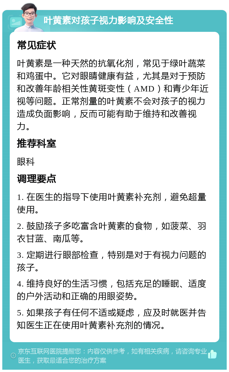 叶黄素对孩子视力影响及安全性 常见症状 叶黄素是一种天然的抗氧化剂，常见于绿叶蔬菜和鸡蛋中。它对眼睛健康有益，尤其是对于预防和改善年龄相关性黄斑变性（AMD）和青少年近视等问题。正常剂量的叶黄素不会对孩子的视力造成负面影响，反而可能有助于维持和改善视力。 推荐科室 眼科 调理要点 1. 在医生的指导下使用叶黄素补充剂，避免超量使用。 2. 鼓励孩子多吃富含叶黄素的食物，如菠菜、羽衣甘蓝、南瓜等。 3. 定期进行眼部检查，特别是对于有视力问题的孩子。 4. 维持良好的生活习惯，包括充足的睡眠、适度的户外活动和正确的用眼姿势。 5. 如果孩子有任何不适或疑虑，应及时就医并告知医生正在使用叶黄素补充剂的情况。