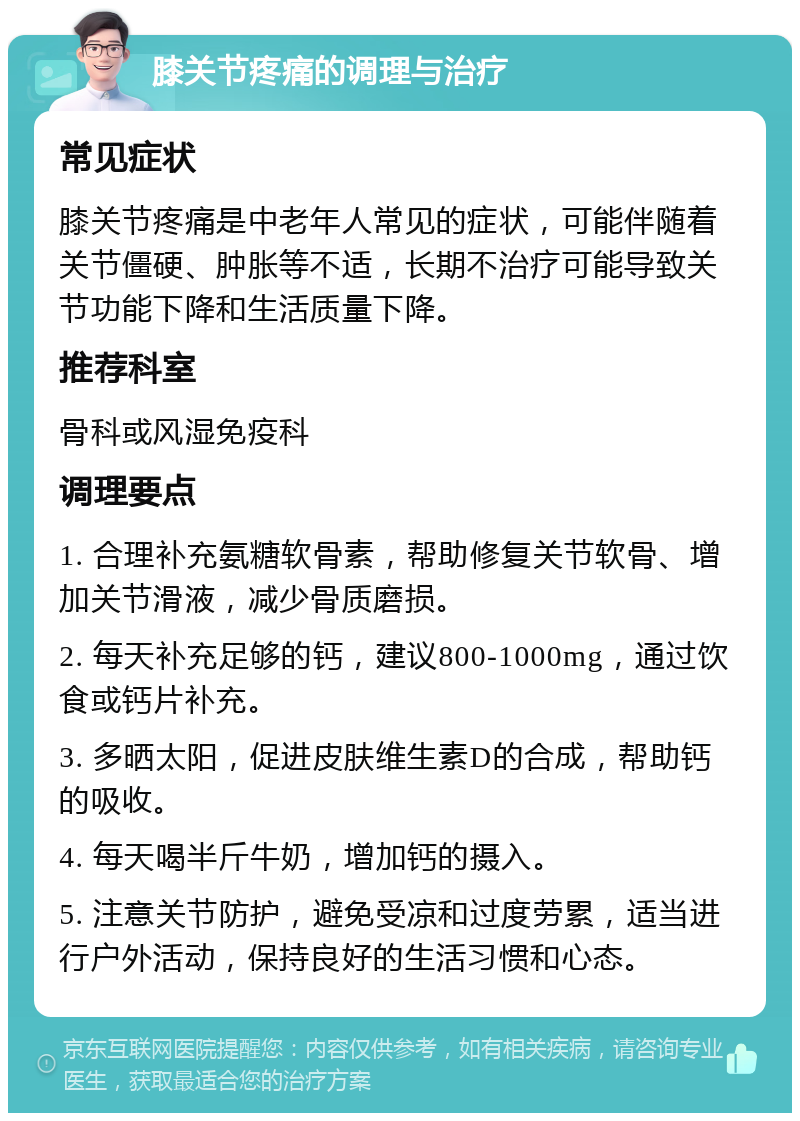 膝关节疼痛的调理与治疗 常见症状 膝关节疼痛是中老年人常见的症状，可能伴随着关节僵硬、肿胀等不适，长期不治疗可能导致关节功能下降和生活质量下降。 推荐科室 骨科或风湿免疫科 调理要点 1. 合理补充氨糖软骨素，帮助修复关节软骨、增加关节滑液，减少骨质磨损。 2. 每天补充足够的钙，建议800-1000mg，通过饮食或钙片补充。 3. 多晒太阳，促进皮肤维生素D的合成，帮助钙的吸收。 4. 每天喝半斤牛奶，增加钙的摄入。 5. 注意关节防护，避免受凉和过度劳累，适当进行户外活动，保持良好的生活习惯和心态。