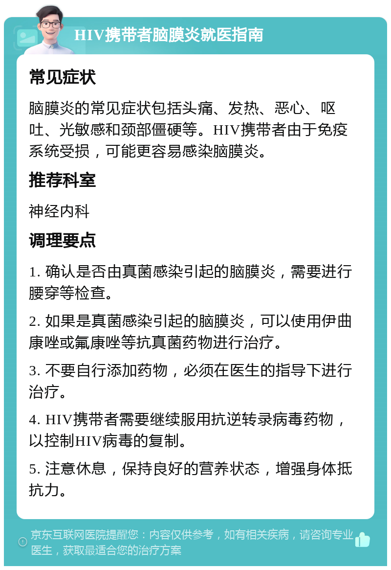 HIV携带者脑膜炎就医指南 常见症状 脑膜炎的常见症状包括头痛、发热、恶心、呕吐、光敏感和颈部僵硬等。HIV携带者由于免疫系统受损，可能更容易感染脑膜炎。 推荐科室 神经内科 调理要点 1. 确认是否由真菌感染引起的脑膜炎，需要进行腰穿等检查。 2. 如果是真菌感染引起的脑膜炎，可以使用伊曲康唑或氟康唑等抗真菌药物进行治疗。 3. 不要自行添加药物，必须在医生的指导下进行治疗。 4. HIV携带者需要继续服用抗逆转录病毒药物，以控制HIV病毒的复制。 5. 注意休息，保持良好的营养状态，增强身体抵抗力。