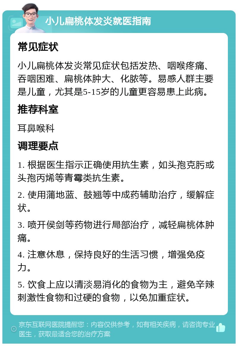 小儿扁桃体发炎就医指南 常见症状 小儿扁桃体发炎常见症状包括发热、咽喉疼痛、吞咽困难、扁桃体肿大、化脓等。易感人群主要是儿童，尤其是5-15岁的儿童更容易患上此病。 推荐科室 耳鼻喉科 调理要点 1. 根据医生指示正确使用抗生素，如头孢克肟或头孢丙烯等青霉类抗生素。 2. 使用蒲地蓝、鼓翘等中成药辅助治疗，缓解症状。 3. 喷开侯剑等药物进行局部治疗，减轻扁桃体肿痛。 4. 注意休息，保持良好的生活习惯，增强免疫力。 5. 饮食上应以清淡易消化的食物为主，避免辛辣刺激性食物和过硬的食物，以免加重症状。