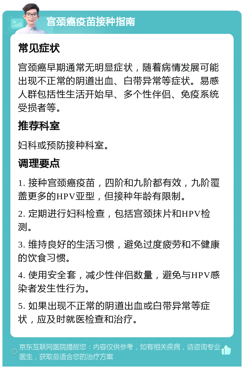 宫颈癌疫苗接种指南 常见症状 宫颈癌早期通常无明显症状，随着病情发展可能出现不正常的阴道出血、白带异常等症状。易感人群包括性生活开始早、多个性伴侣、免疫系统受损者等。 推荐科室 妇科或预防接种科室。 调理要点 1. 接种宫颈癌疫苗，四阶和九阶都有效，九阶覆盖更多的HPV亚型，但接种年龄有限制。 2. 定期进行妇科检查，包括宫颈抹片和HPV检测。 3. 维持良好的生活习惯，避免过度疲劳和不健康的饮食习惯。 4. 使用安全套，减少性伴侣数量，避免与HPV感染者发生性行为。 5. 如果出现不正常的阴道出血或白带异常等症状，应及时就医检查和治疗。