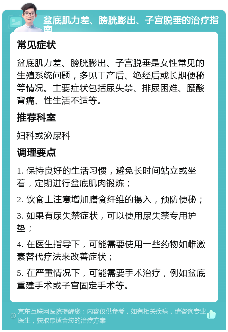 盆底肌力差、膀胱膨出、子宫脱垂的治疗指南 常见症状 盆底肌力差、膀胱膨出、子宫脱垂是女性常见的生殖系统问题，多见于产后、绝经后或长期便秘等情况。主要症状包括尿失禁、排尿困难、腰酸背痛、性生活不适等。 推荐科室 妇科或泌尿科 调理要点 1. 保持良好的生活习惯，避免长时间站立或坐着，定期进行盆底肌肉锻炼； 2. 饮食上注意增加膳食纤维的摄入，预防便秘； 3. 如果有尿失禁症状，可以使用尿失禁专用护垫； 4. 在医生指导下，可能需要使用一些药物如雌激素替代疗法来改善症状； 5. 在严重情况下，可能需要手术治疗，例如盆底重建手术或子宫固定手术等。