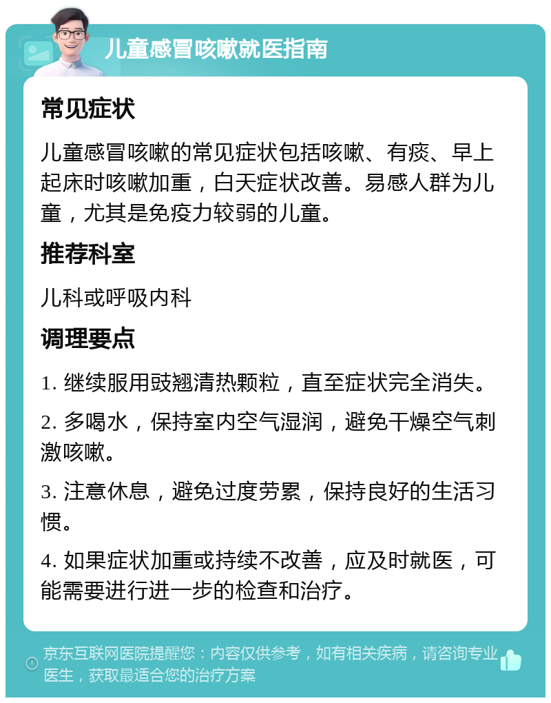 儿童感冒咳嗽就医指南 常见症状 儿童感冒咳嗽的常见症状包括咳嗽、有痰、早上起床时咳嗽加重，白天症状改善。易感人群为儿童，尤其是免疫力较弱的儿童。 推荐科室 儿科或呼吸内科 调理要点 1. 继续服用豉翘清热颗粒，直至症状完全消失。 2. 多喝水，保持室内空气湿润，避免干燥空气刺激咳嗽。 3. 注意休息，避免过度劳累，保持良好的生活习惯。 4. 如果症状加重或持续不改善，应及时就医，可能需要进行进一步的检查和治疗。