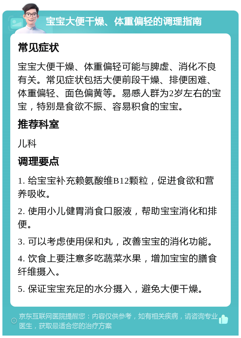 宝宝大便干燥、体重偏轻的调理指南 常见症状 宝宝大便干燥、体重偏轻可能与脾虚、消化不良有关。常见症状包括大便前段干燥、排便困难、体重偏轻、面色偏黄等。易感人群为2岁左右的宝宝，特别是食欲不振、容易积食的宝宝。 推荐科室 儿科 调理要点 1. 给宝宝补充赖氨酸维B12颗粒，促进食欲和营养吸收。 2. 使用小儿健胃消食口服液，帮助宝宝消化和排便。 3. 可以考虑使用保和丸，改善宝宝的消化功能。 4. 饮食上要注意多吃蔬菜水果，增加宝宝的膳食纤维摄入。 5. 保证宝宝充足的水分摄入，避免大便干燥。