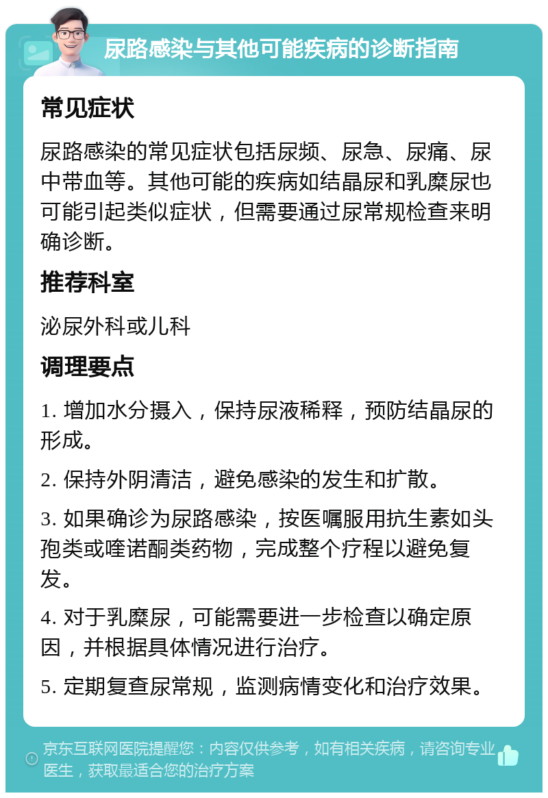 尿路感染与其他可能疾病的诊断指南 常见症状 尿路感染的常见症状包括尿频、尿急、尿痛、尿中带血等。其他可能的疾病如结晶尿和乳糜尿也可能引起类似症状，但需要通过尿常规检查来明确诊断。 推荐科室 泌尿外科或儿科 调理要点 1. 增加水分摄入，保持尿液稀释，预防结晶尿的形成。 2. 保持外阴清洁，避免感染的发生和扩散。 3. 如果确诊为尿路感染，按医嘱服用抗生素如头孢类或喹诺酮类药物，完成整个疗程以避免复发。 4. 对于乳糜尿，可能需要进一步检查以确定原因，并根据具体情况进行治疗。 5. 定期复查尿常规，监测病情变化和治疗效果。