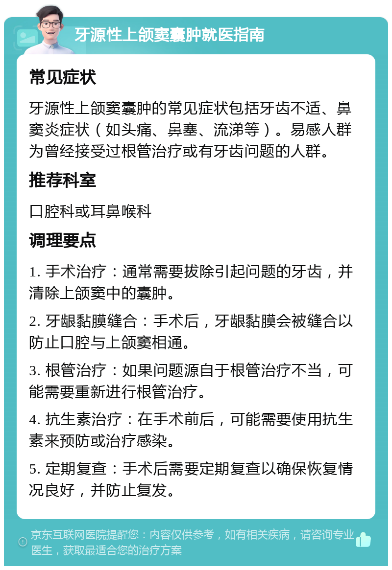 牙源性上颌窦囊肿就医指南 常见症状 牙源性上颌窦囊肿的常见症状包括牙齿不适、鼻窦炎症状（如头痛、鼻塞、流涕等）。易感人群为曾经接受过根管治疗或有牙齿问题的人群。 推荐科室 口腔科或耳鼻喉科 调理要点 1. 手术治疗：通常需要拔除引起问题的牙齿，并清除上颌窦中的囊肿。 2. 牙龈黏膜缝合：手术后，牙龈黏膜会被缝合以防止口腔与上颌窦相通。 3. 根管治疗：如果问题源自于根管治疗不当，可能需要重新进行根管治疗。 4. 抗生素治疗：在手术前后，可能需要使用抗生素来预防或治疗感染。 5. 定期复查：手术后需要定期复查以确保恢复情况良好，并防止复发。