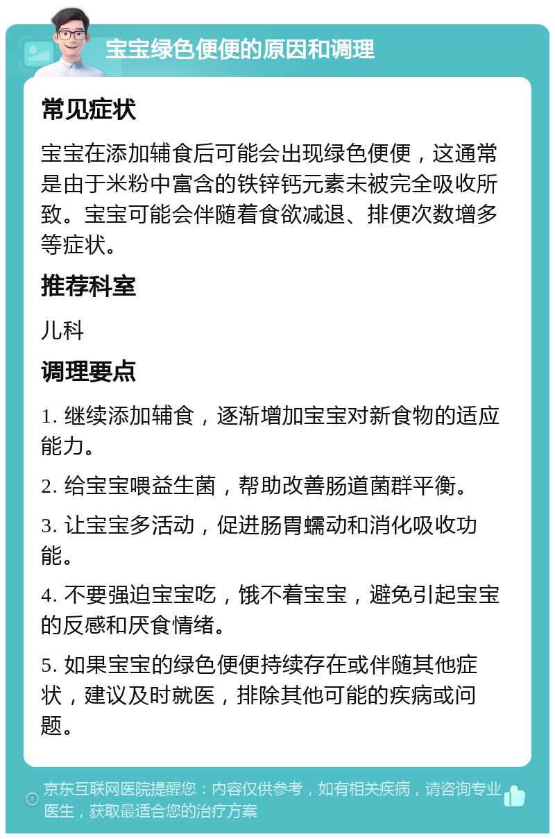 宝宝绿色便便的原因和调理 常见症状 宝宝在添加辅食后可能会出现绿色便便，这通常是由于米粉中富含的铁锌钙元素未被完全吸收所致。宝宝可能会伴随着食欲减退、排便次数增多等症状。 推荐科室 儿科 调理要点 1. 继续添加辅食，逐渐增加宝宝对新食物的适应能力。 2. 给宝宝喂益生菌，帮助改善肠道菌群平衡。 3. 让宝宝多活动，促进肠胃蠕动和消化吸收功能。 4. 不要强迫宝宝吃，饿不着宝宝，避免引起宝宝的反感和厌食情绪。 5. 如果宝宝的绿色便便持续存在或伴随其他症状，建议及时就医，排除其他可能的疾病或问题。