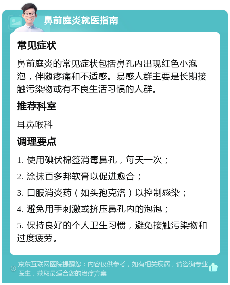 鼻前庭炎就医指南 常见症状 鼻前庭炎的常见症状包括鼻孔内出现红色小泡泡，伴随疼痛和不适感。易感人群主要是长期接触污染物或有不良生活习惯的人群。 推荐科室 耳鼻喉科 调理要点 1. 使用碘伏棉签消毒鼻孔，每天一次； 2. 涂抹百多邦软膏以促进愈合； 3. 口服消炎药（如头孢克洛）以控制感染； 4. 避免用手刺激或挤压鼻孔内的泡泡； 5. 保持良好的个人卫生习惯，避免接触污染物和过度疲劳。