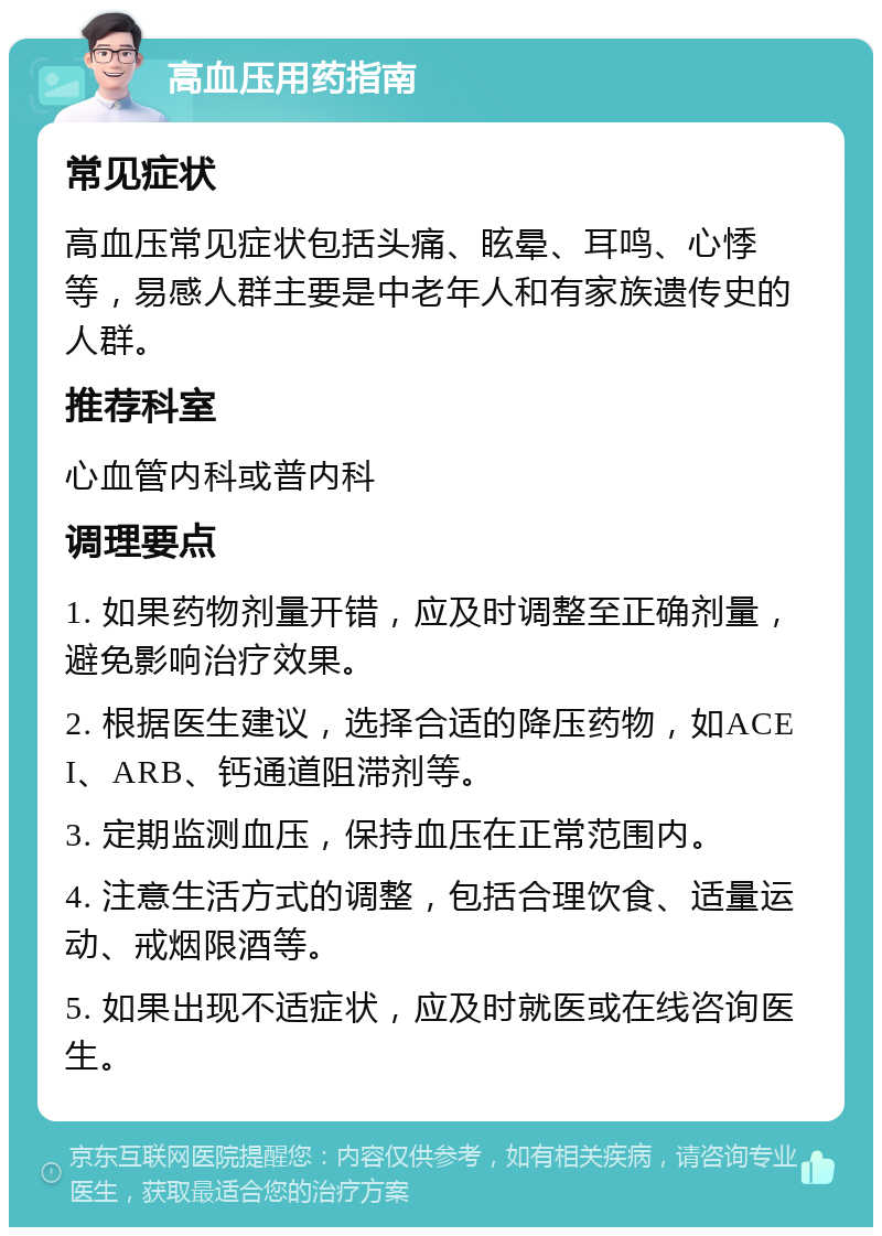 高血压用药指南 常见症状 高血压常见症状包括头痛、眩晕、耳鸣、心悸等，易感人群主要是中老年人和有家族遗传史的人群。 推荐科室 心血管内科或普内科 调理要点 1. 如果药物剂量开错，应及时调整至正确剂量，避免影响治疗效果。 2. 根据医生建议，选择合适的降压药物，如ACEI、ARB、钙通道阻滞剂等。 3. 定期监测血压，保持血压在正常范围内。 4. 注意生活方式的调整，包括合理饮食、适量运动、戒烟限酒等。 5. 如果出现不适症状，应及时就医或在线咨询医生。